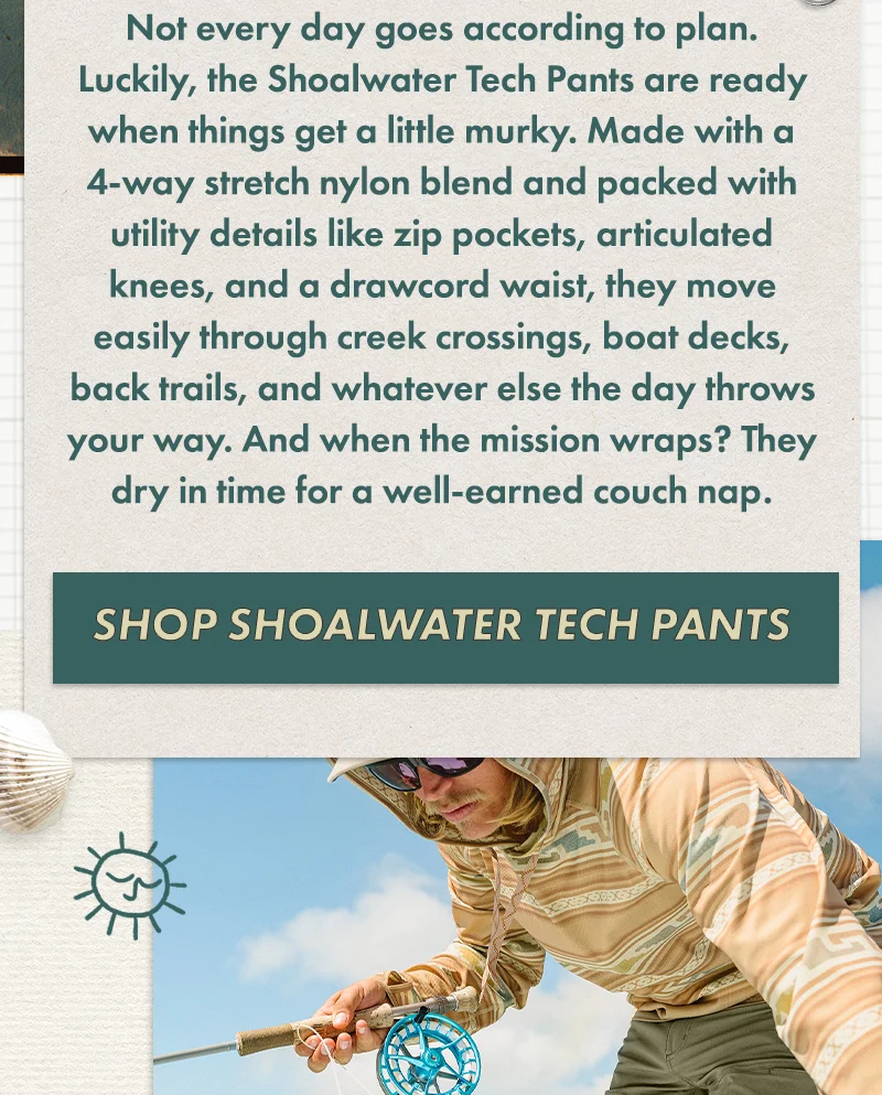 Not every day goes according to plan. Luckily, the Shoalwater Tech Pants are ready when things get a little murky. Made with a 4-way stretch nylon blend and packed with utility details like zip pockets, articulated knees, and a drawcord waist, they move easily through creek crossings, boat decks, back trails, and whatever else the day throws your way. And when the mission wraps? They dry in time for a well-earned couch nap.