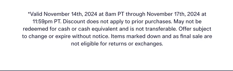 *Valid November 14th, 2024 at 8am PT through November 17th, 2024 at 11:59pm PT. Discount does not apply to prior purchases. May not be redeemed for cash or cash equivalent and is not transferable. Offer subject to change or expire without notice. Items marked down and as final sale are not eligible for returns or exchanges.