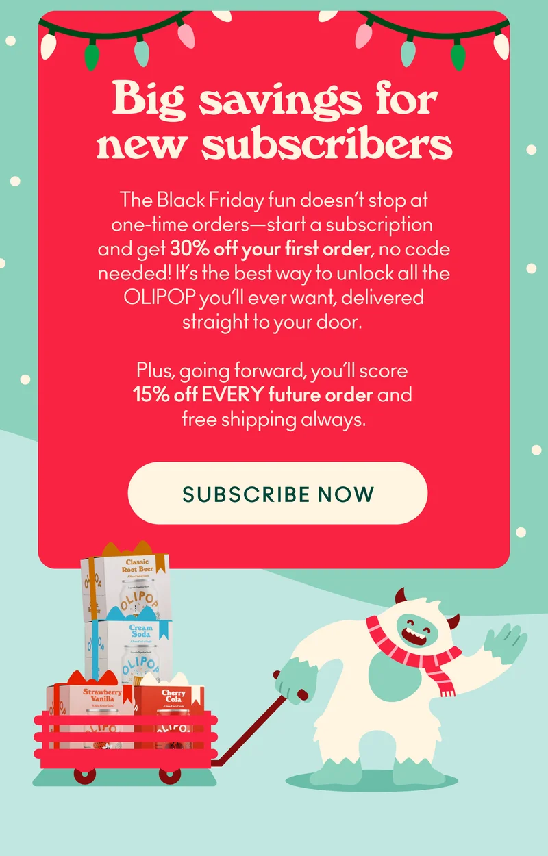The Black Friday fun doesn’t stop at one-time orders—start a subscription and get 30% off your first order, no code needed! It’s the best way to unlock all the OLIPOP you’ll ever want, delivered straight to your door.
