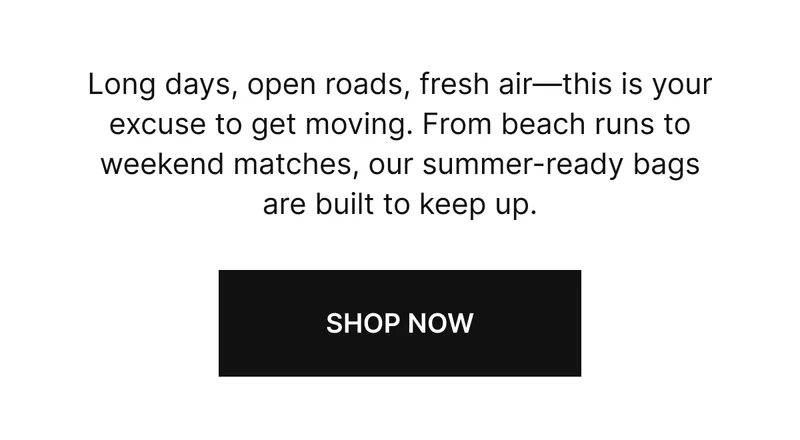 Long days, open roads, fresh air—this is your excuse to get moving. From beach runs to weekend matches, our summer-ready bags are built to keep up.  SHOP NOW
