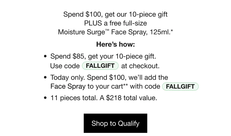 Spend $100, get our 10-piece gift
PLUS a free full-size
Moisture Surge™ Face Spray, 125ml.* Here’s how: Spend $85, get your 10-piece gift. Use code discount code at checkout. Today only. Spend $100, we’ll add the
Face Spray to your cart** with code discount code. 11 pieces total. A $218 total value. Shop to Qualify