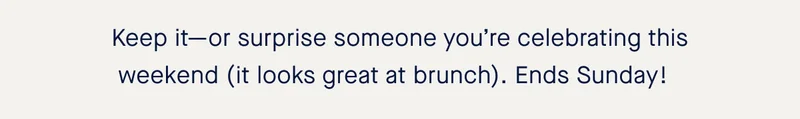 Keep it—or surprise someone you’re celebrating this weekend (it looks great at brunch). Ends Sunday!