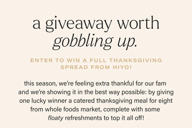 a giveaway worth gobbling up. enter to win a full thanksgiving spread from hiyo! this season, we’re feeling extra thankful for our fam  and we’re showing it in the best way possible: by giving one lucky winner a catered thanksgiving meal for eight from whole foods market, complete with some  floaty refreshments to top it all off!