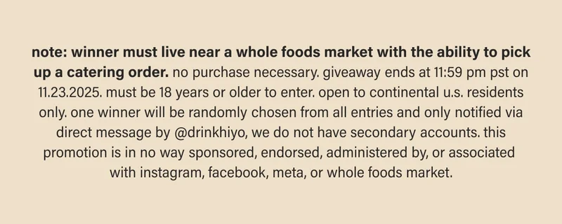 note: winner must live near a whole foods market with the ability to pick up a catering order. no purchase necessary. giveaway ends at 11:59 pm pst  on 11.23.2025. must be 18 years or older to enter. open to continental u.s. residents only. one winner will be randomly chosen from all entries and only notified via direct message by @drinkhiyo, we do not have secondary accounts. this promotion is in no way sponsored, endorsed, administered by,  or associated with instagram, facebook, meta, or whole foods market.