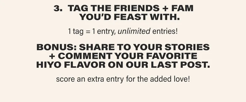 TAG THE FRIENDS + FAM YOU’D FEAST WITH. 1 tag = 1 entry, unlimited entries! BONUS: SHARE TO YOUR STORIES + COMMENT YOUR FAVORITE HIYO FLAVOR ON OUR LAST POST. score an extra entry for the added love!