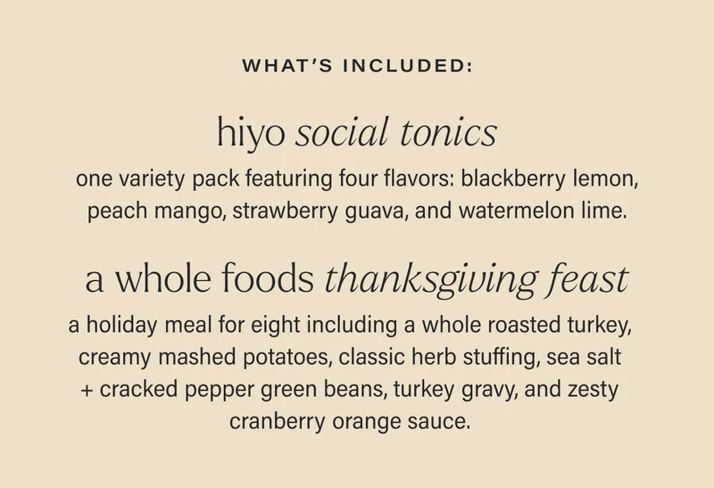 what’s included: HIYO SOCIAL TONICS one variety pack featuring four flavors: blackberry lemon, peach mango, strawberry guava, and watermelon lime. A WHOLE FOODS THANKSGIVING FEAST a holiday meal for eight including a whole roasted turkey, creamy mashed potatoes, classic herb stuffing, sea salt + cracked pepper green beans, turkey gravy, and zesty cranberry orange sauce.