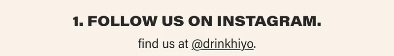 1. FOLLOW US ON INSTAGRAM.  find us at @drinkhiyo.