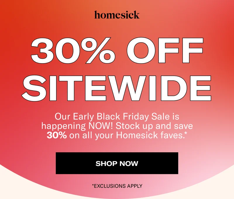 homesick | 30% OFF SITEWIDE | Our Early Black Friday Sale is happening NOW! Stock up and save 30% on all your Homesick faves.* | SHOP NOW | *EXCLUSIONS APPLY