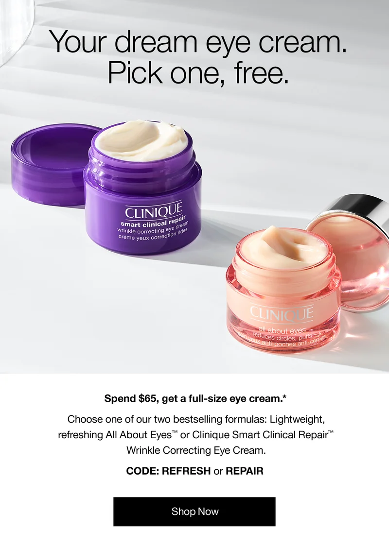 Your dream eye cream. Pick one, free. Spend $65, get a full-size eye cream.* Choose one of our bestselling formulas: Lightweight, refreshing All About Eyes™ or Clinique Smart Clinical Repair™ Wrinkle Correcting Eye Cream. CODE: REFRESH or REPAIR | Shop Now