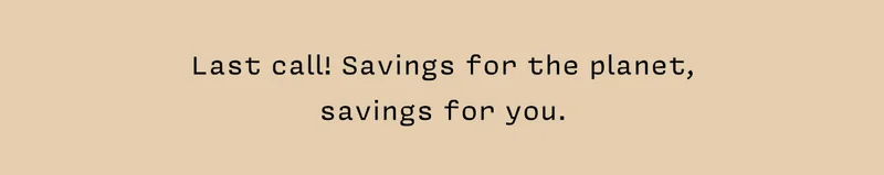 Last call! Savings for the planet, savings for you.