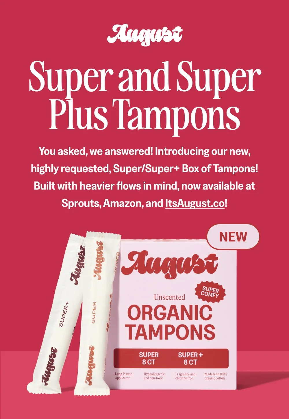 Super and Super Plus Tampons You asked, we answered! Introducing our new, highly requested, Super/Super+ Box of Tampons! Built with heavier flows in mind, now available at Sprouts, Amazon, and ItsAugust.co! NEW