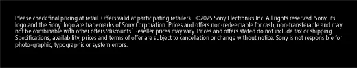 Please check final pricing at retail. Offers valid at participating retailers. ©2025 Sony Electronics Inc. All rights reserved. Sony, its logo and the Sony logo are trademarks of Sony Corporation. Prices and offers non-redeemable for cash, non-transferable and may not be combinable with other offers/discounts. Reseller prices may vary. Prices and offers stated do not include tax or shipping. Specifications, availability, prices and terms of offer are subject to cancellation or change without notice. Sony is not responsible for photo-graphic, typographic or
 system errors.