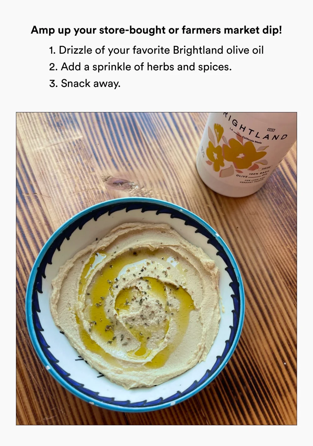 Amp up store-bought or farmer's market dips with a drizzle of Brightland olive oil and a sprinkle of your favorite spice blend. And just like that, you’ve got a spread worth ooh-ing over.