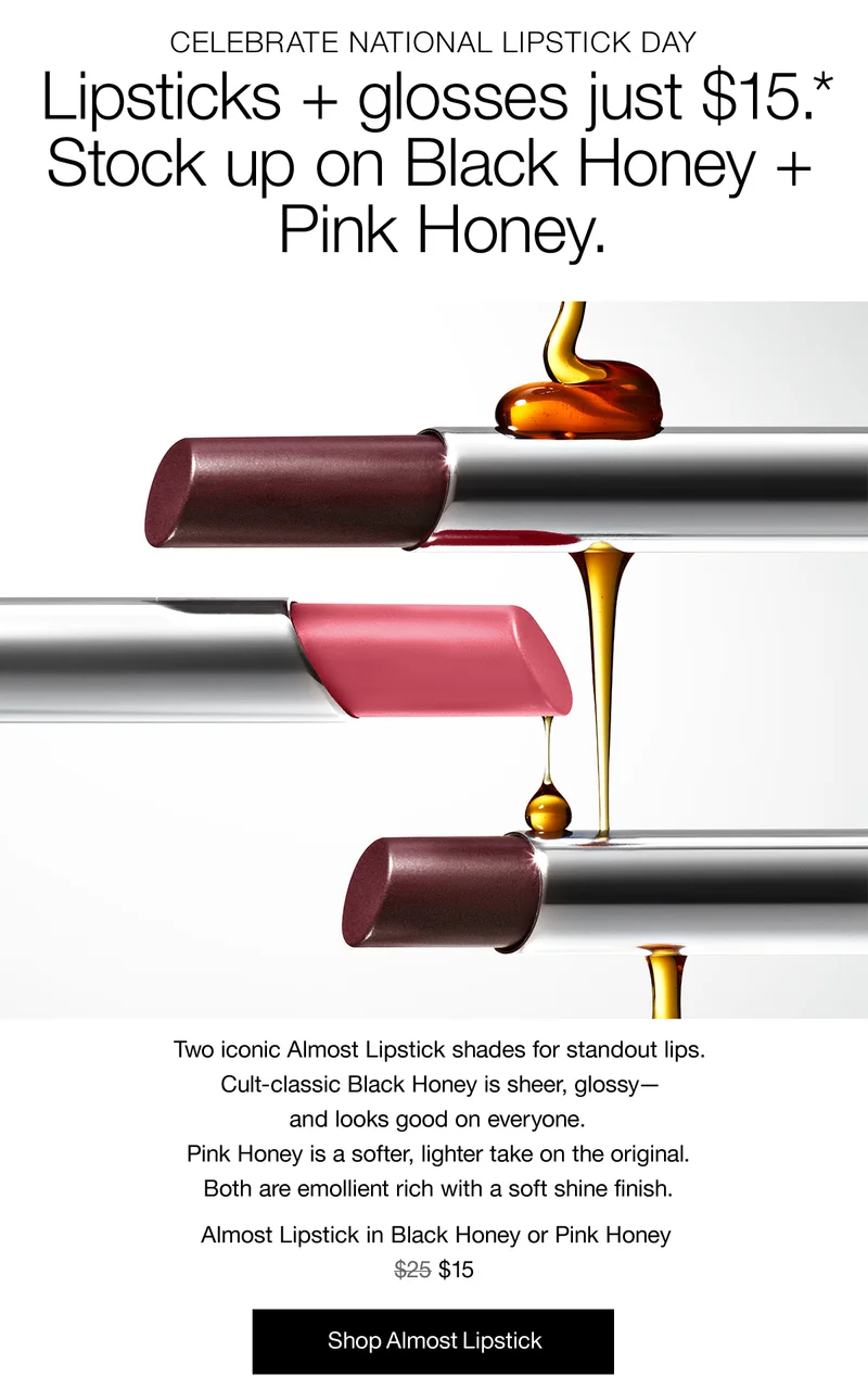 CELEBRATE NATIONAL LIPSTICK DAY | Lipsticks + glosses just $15.* Stock up on Black Honey + Pink Honey. Two iconic Almost Lipstick shades for standout lips. Cult-classic Black Honey is sheer, glossy - and looks good on everyone. Pink Honey is a softer, lighter take on the original. Both are emollient rich with a soft shine finish. Almost Lipstick in Black Honey or Pink Honey $15 | Shop Almost Lipstick