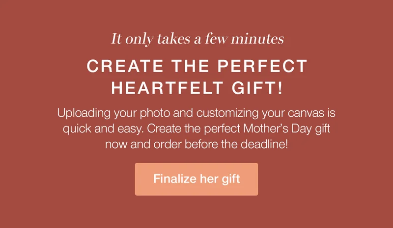 It only takes a few minutes. Create the perfect heartfelt gift! Uploading your photo and customizing your canvas is quick and easy. Create the perfect Mother's Day gift now and order before the deadline!