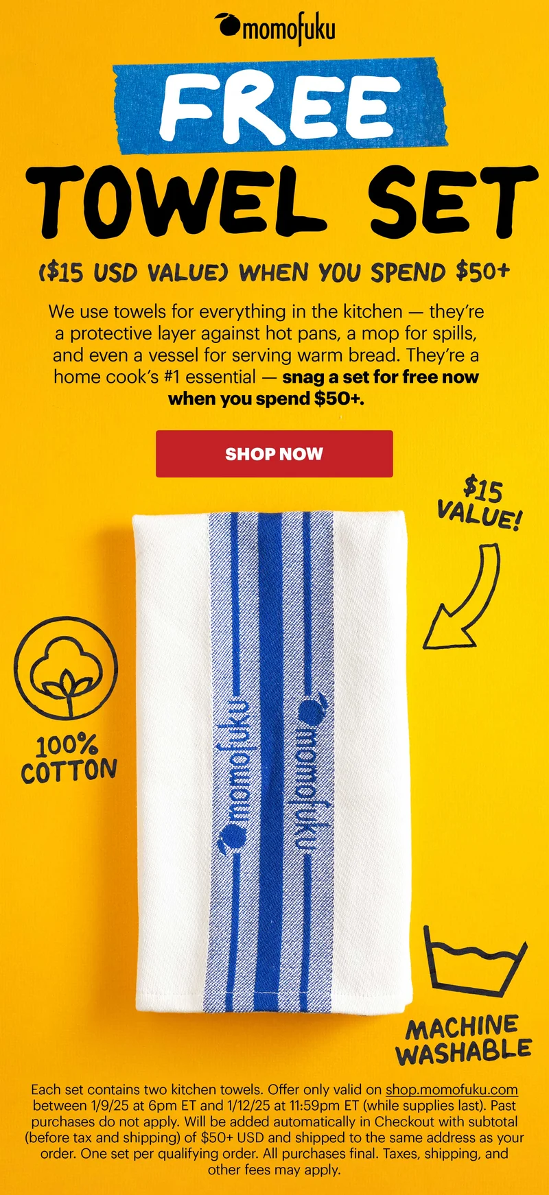 Header: FREE TOWEL SET ($15 USD Value) WHEN YOU SPEND $50+ Sub-header: We use towels for everything in the kitchen — they’re a protective layer against hot pans, a mop for spills, and even a vessel for serving warm bread. They’re a home cook’s #1 essential — snag a set for free now when you spend $50+.   CTA: SHOP NOW  $15 Value! 100% Cotton Machine Washable Each set contains two kitchen towels. Offer only valid on shop.momofuku.com between 1/9/25 at 6pm ET and 1/12/25 at 11:59pm ET (while supplies last). Past purchases do not apply. Will be added automatically in Checkout with subtotal (before tax and shipping) of $50+ USD and shipped to the same address as your order. One set per qualifying order. All purchases final. Taxes, shipping, and other fees may apply.
