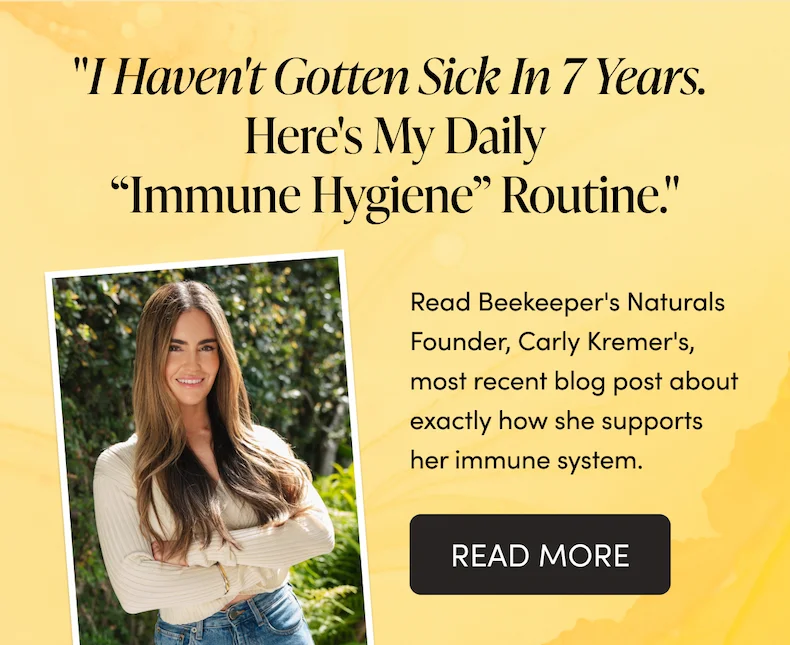 "I Haven't Gotten Sick In 7 Years. Here's My Daily “Immune Hygiene” Routine."  Read Beekeeper's Naturals Founder, Carly Kremer's, most recent blog post about exactly how she supports her immune system.