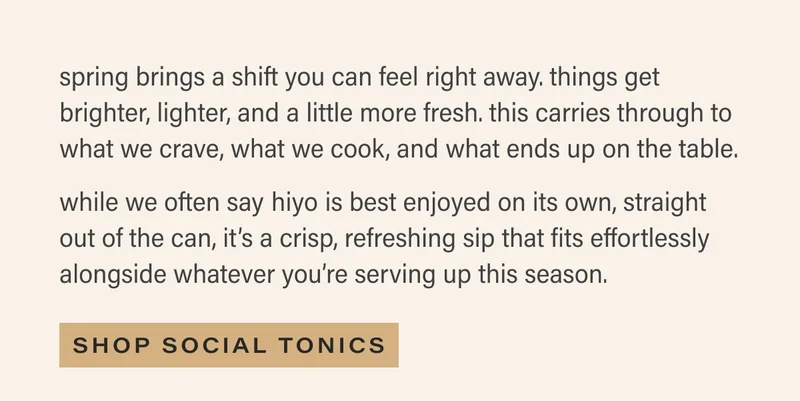 spring brings a shift you can feel right away. things get brighter, lighter, and a little more fresh. this carries through to what we crave, what we cook, and what ends up on the table.  while we often say hiyo is best enjoyed on its own, straight out of the can, it’s a crisp, refreshing sip that fits effortlessly alongside whatever you’re serving up this season. SHOP SOCIAL TONICS
