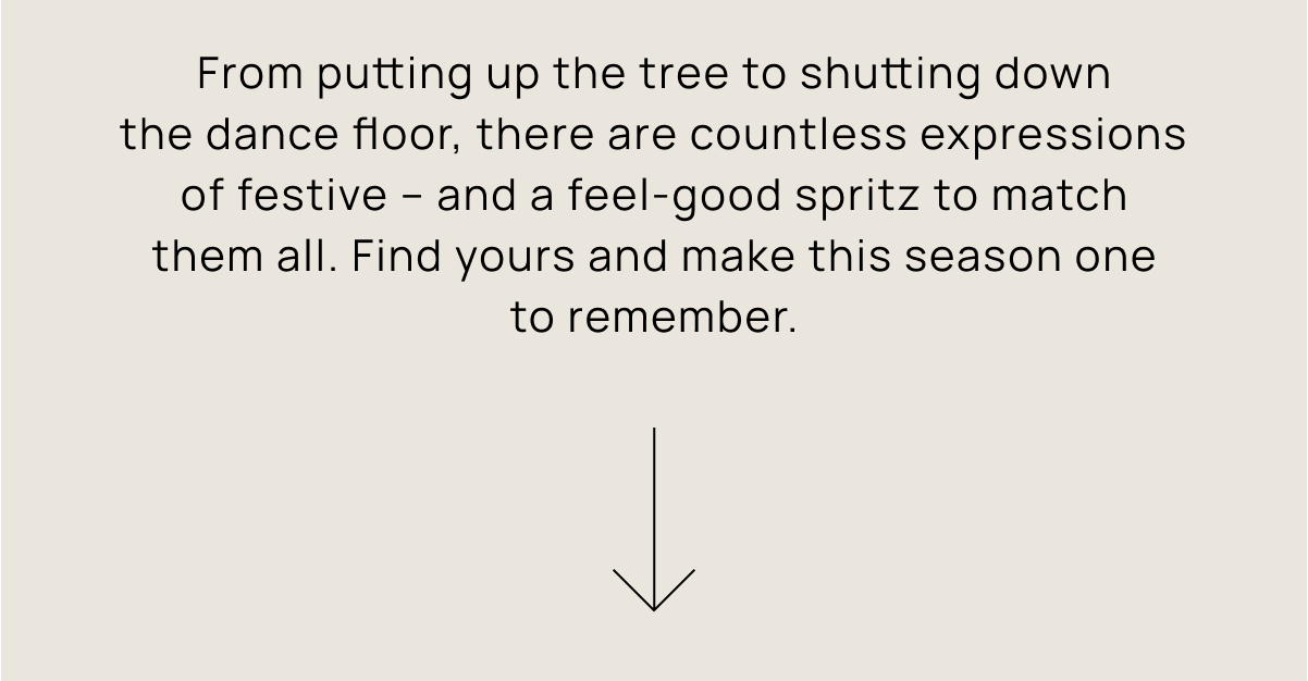 From putting up the tree to shutting down the dance floor, there are countless expressions of festive – and a feel-good spritz to match them all. Find yours and make this season one to remember.
