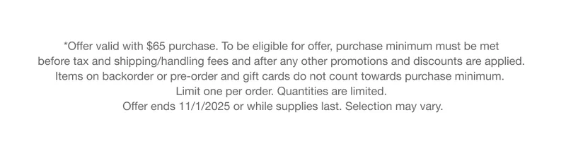 *Offer valid with $65 purchase. To be eligible for offer, purchase minimum must be met before tax and shipping/handling fees and after any other promotions and discounts are applied. Items on backorder or pre-order and gift cards do not count towards purchase minimum. Limit one per order. Quantities are limited. Offer ends 11/1/2025 or while supplies last. Selection may vary.
