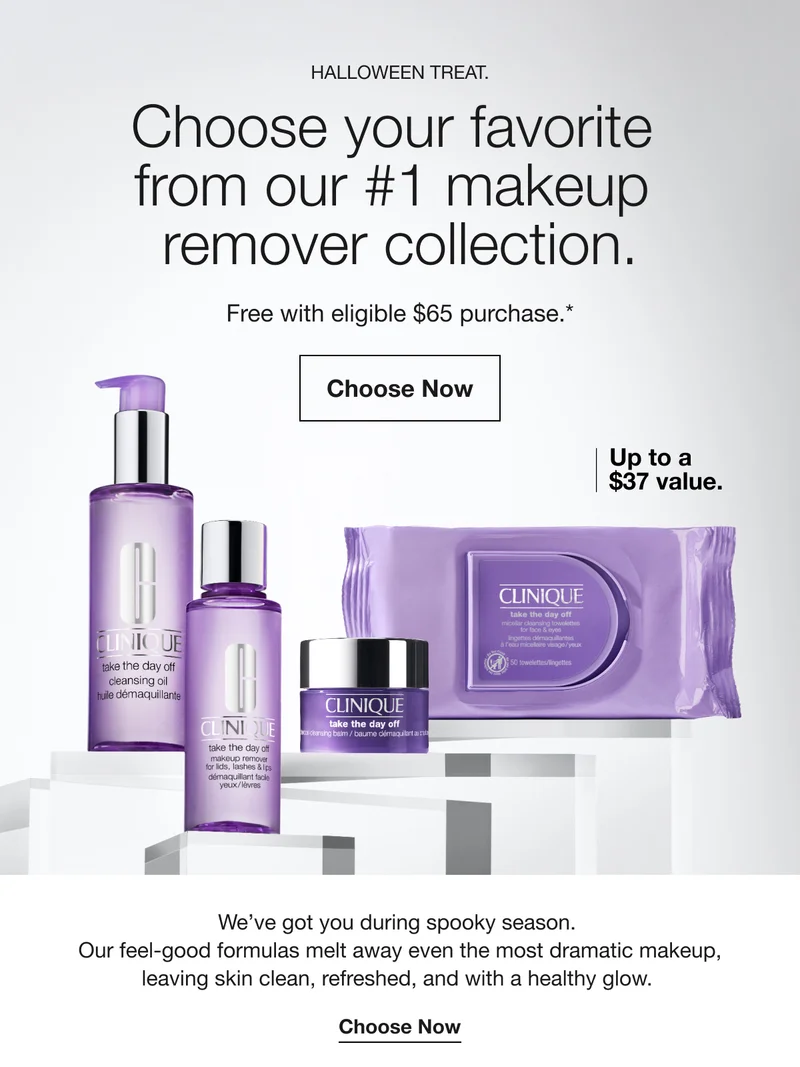 HALLOWEEN TREAT. Choose your favorite from our #1 makeup remover collection. Free with eligible $65 purchase.* Choose Now Up to a $37 value. We’ve got you during spooky season. Our feel-good formulas melt away even the most dramatic makeup, leaving skin clean, refreshed, and with a healthy glow. Choose Now