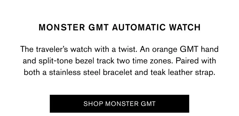MONSTER GMT AUTOMATIC WATCH | The traveler’s watch with a twist. An orange GMT hand and split-tone bezel track two time zones. Paired with both a stainless steel bracelet and teak leather strap. | SHOP MONSTER GMT