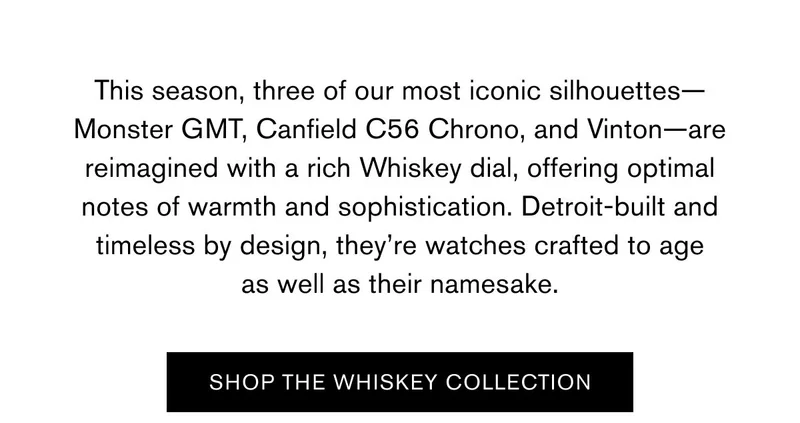 This season, three of our most iconic silhouettes—Monster GMT, Canfield C56 Chrono, and Vinton—are reimagined with a rich Whiskey dial, offering optimal notes of warmth and sophistication. Detroit-built and timeless by design, they’re watches crafted to age as well as their namesake. | SHOP THE WHISKEY COLLECTION