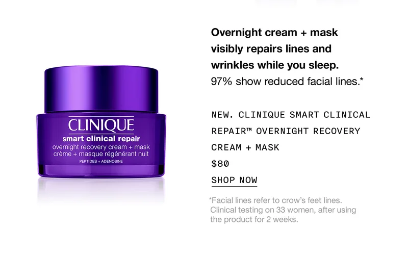 Overnight cream + mask visibly repairs lines and wrinkles while you sleep. 97% show reduced facial lines.* New. Clinique Smart Clinical Repair™ Overnight Recovery Cream + Mask | $80 | Shop Now | *Facial lines refer to crow’s feet lines. Clinical testing on 33 women, after using the product for 2 weeks.