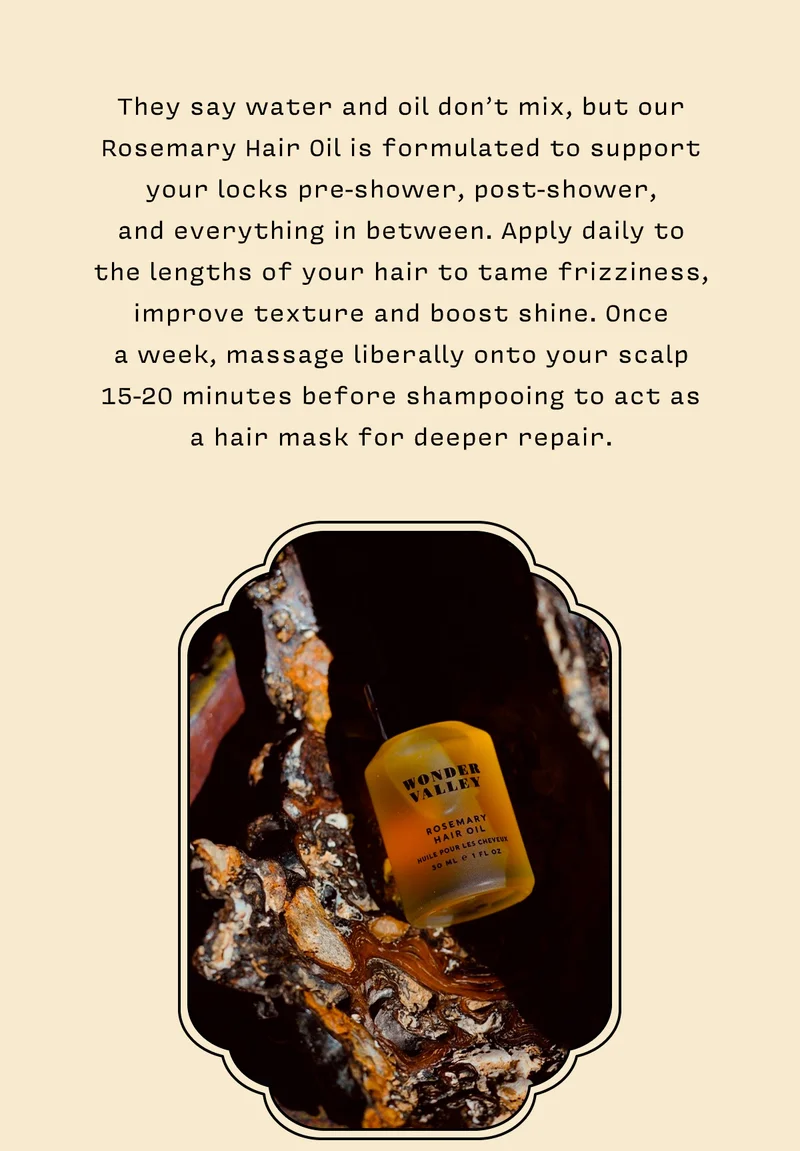 They say water and oil don’t mix, but our Rosemary Hair Oil is formulated to support your locks pre-shower, post-shower,  and everything in between. Apply daily to  the lengths of your hair to tame frizziness, improve texture and boost shine. Once  a week, massage liberally onto your scalp 15-20 minutes before shampooing to act as  a hair mask for deeper repair.