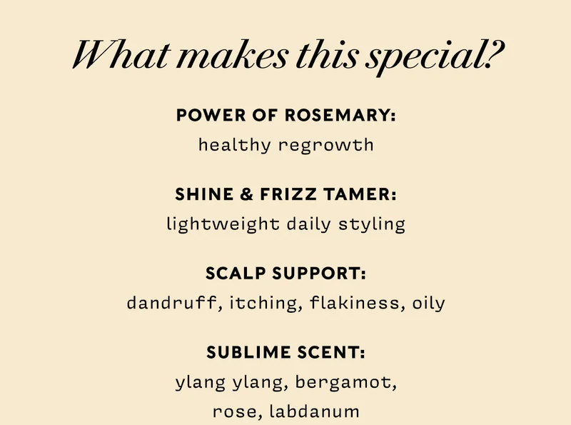 What makes this special?     POWER OF ROSEMARY: healthy regrowth  SHINE & FRIZZ TAMER: lightweight daily styling  SCALP SUPPORT: dandruff, itching, flakiness, oily  SUBLIME SCENT: ylang ylang, bergamot,  rose, labdanum
