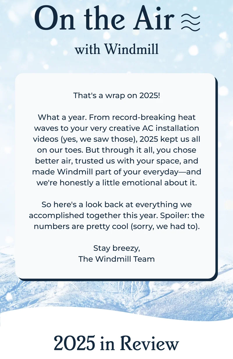 On the Air with Windmill  | That's a wrap on 2025!  What a year. From record-breaking heat waves to your very creative AC installation videos (yes, we saw those), 2025 kept us all on our toes. But through it all, you chose better air, trusted us with your space, and made Windmill part of your everyday—and we're honestly a little emotional about it.  So here's a look back at everything we accomplished together this year. Spoiler: the numbers are pretty cool (sorry, we had to).  Stay breezy, The Windmill Team
