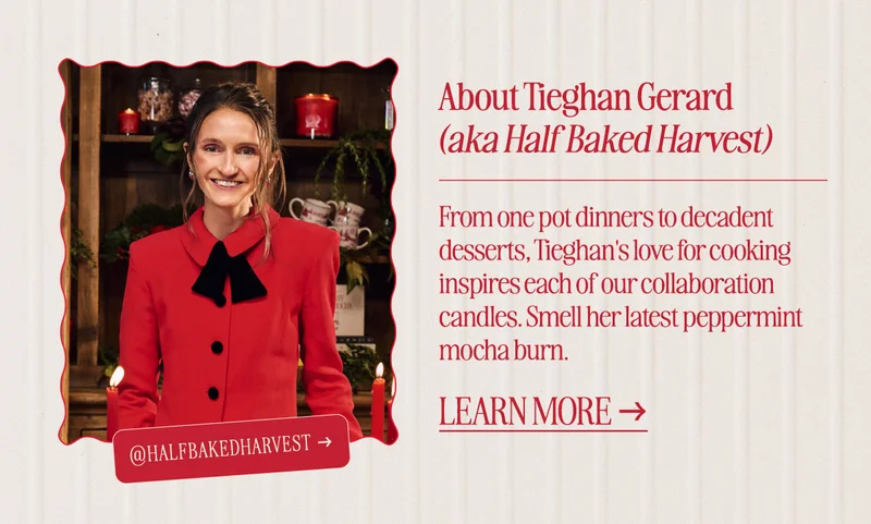 About Tieghan Gerard (aka Half Baked Harvest): From one pot dinners to decadent desserts, Tieghan's love for cooking inspires each of our collaboration candles. Smell her latest peppermint mocha burn.