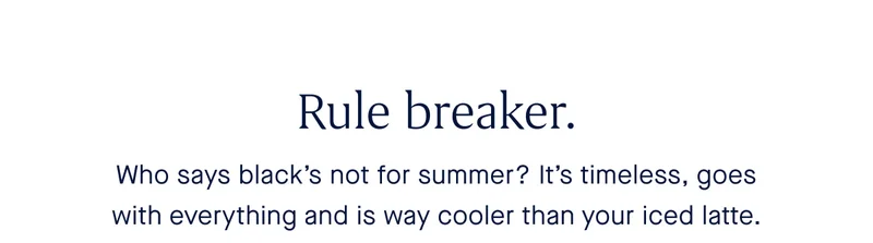Rule breaker. Who says blackโs not for summer? Itโs timeless, goes with everything and way cooler than your iced latte. Rule breaker. Who says blackโs not for summer? Itโs timeless, goes with everything and way cooler than your iced latte.