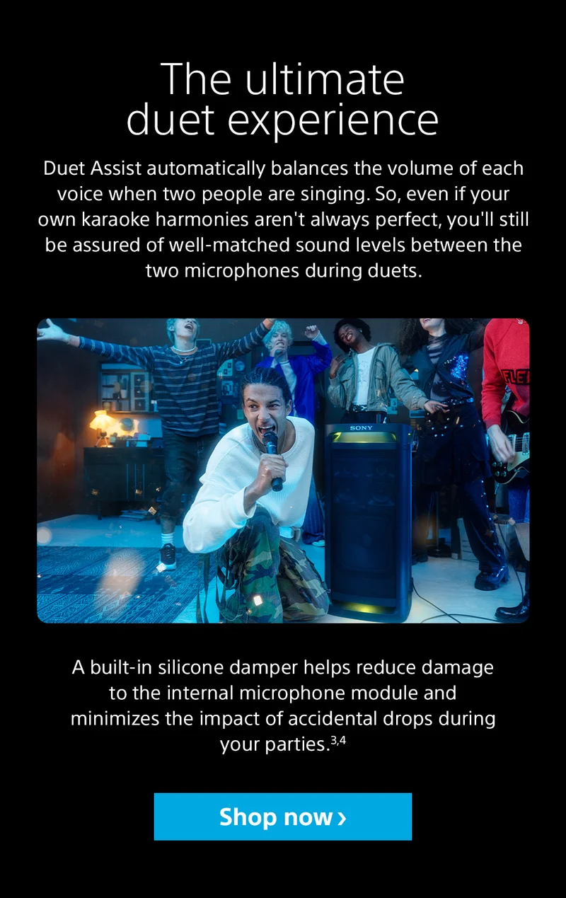 The ultimate duet experience Duet Assist automatically balances the volume of each voice when two people are singing. So, even if your own karaoke harmonies aren't always perfect, you'll still be assured of well-matched sound levels between the two microphones during duets. A built-in silicone damper helps reduce damage to the internal microphone module and minimizes the impact of accidental drops during your parties.3,4 Shop now