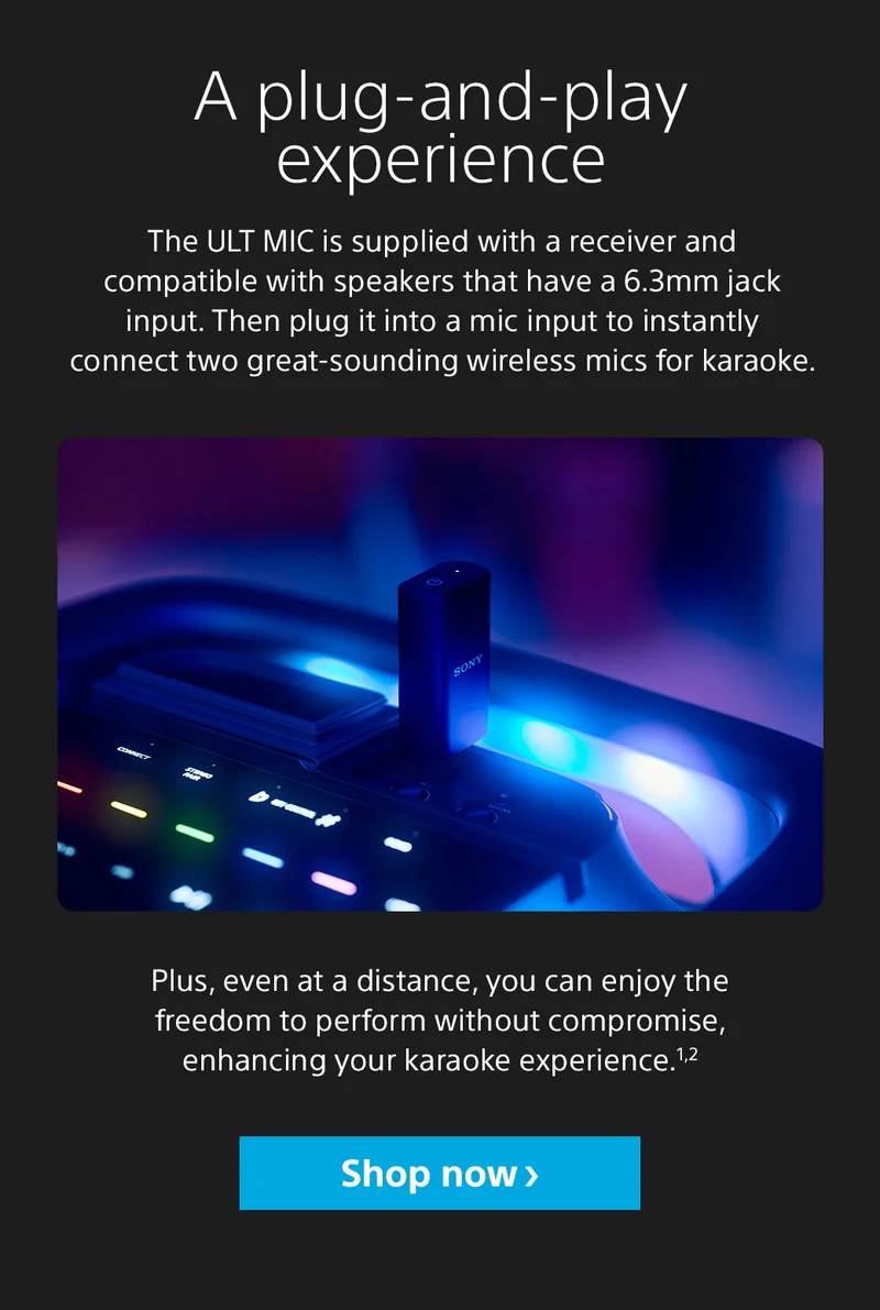 A plug-and-play experience The ULT MIC is supplied with a receiver and compatible with speakers that have a 6.3mm jack input. Then plug it into a mic input to instantly connect two great-sounding wireless mics for karaoke. Plus, even at a distance, you can enjoy the freedom to perform without compromise, enhancing your karaoke experience.1,2 Shop now