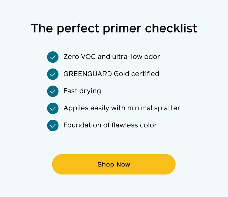 The perfect primer checklist. Zero VOC and ultra-low odor. GREENGUARD Gold certified. Fast drying. Applies easily with minimal splatter. Foundation of flawless color. Shop Now