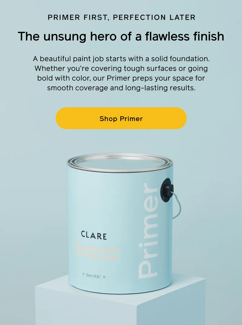 PRIMER FIRST, PERFECTION LATER. The unsung hero of a flawless finish. A beautiful paint job starts with a solid foundation. Whether you're covering tough surfaces or going bold with color, our Primer preps your space for smooth coverage and long-lasting results. Shop Primer