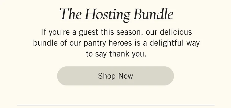The Hosting Bundle. If you're a guest this season, our delicious bundle of our pantry heroes is a delightful way to say thank you. Shop Now.