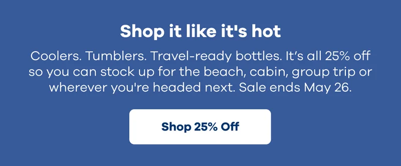 Shop it like it's hot. Coolers. Tumblers. Travel-ready bottles. It's all 25% off so you can stock up for the beach, cabin, group trip or wherever you're headed next. Sale ends May 26. | Shop 25% Off