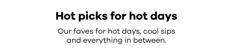 Hot picks for hot days. Our faves for hot days, cool sips and everything in between.