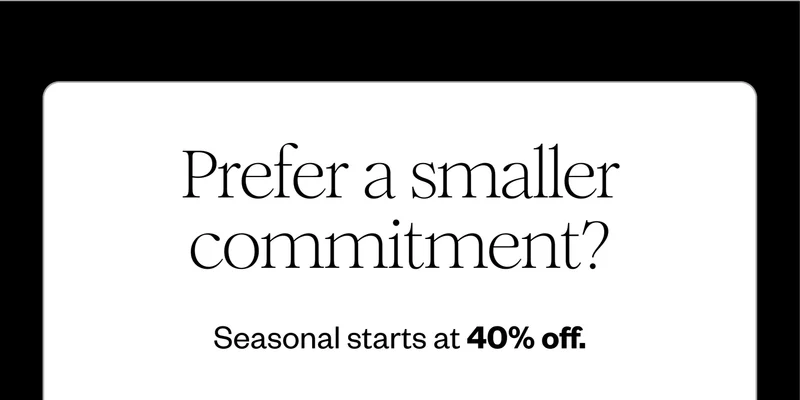 Prefer a smaller commitment? Seasonal starts at 40% off.