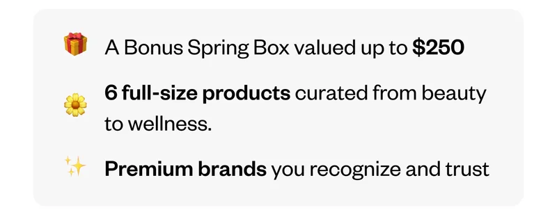 A Bonus Spring Box valued up to $250. | 6 full-size products curated from beauty to wellness. | Premium brands you recognize and trust.