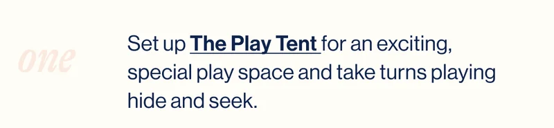 One. Set up The Play Tent for an exciting, special play space and take turns playing hide and seek.