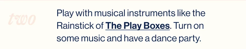 two. Play with musical instruments like the Rainstick of The Play Boxes. Turn on some music and have a dance party.