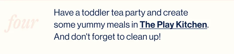 four. Have a toddler tea party and create some yummy meals in The Play Kitchen. And don't forget to clean up!