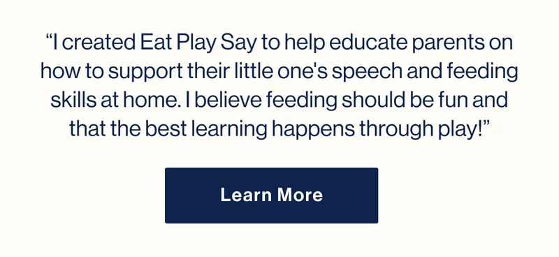 “I created Eat Play Say to help educate parents on how to support their little one's speech and feeding skills at home. I believe feeding should be fun and that the best learning happens through play!” Learn More