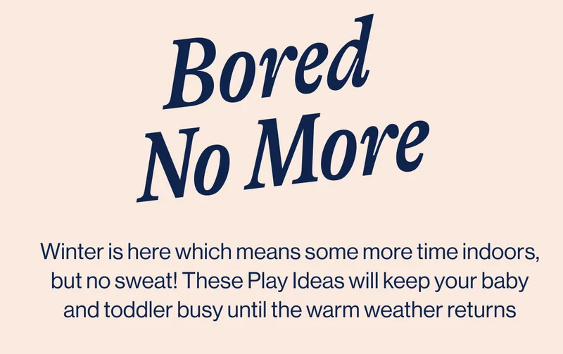 Bored No More. Winter is here which means some more time indoors, but no sweat! These Play Ideas will keep your baby and toddler busy until the warm weather returns