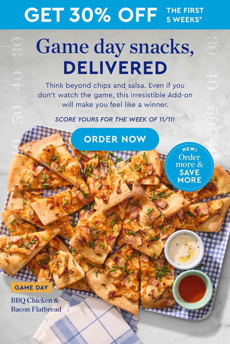 GET 30% OFF THE FIRST 5 WEEKS* | Game day snacks delivered | Think beyond chips and salsa. Even if you don't watch the game, this irresistible Add-on will make you feel like a winner. | Score yours for the week of 11/11 | ORDER NOW | GAME DAY: BBQ Chicken Flatbread