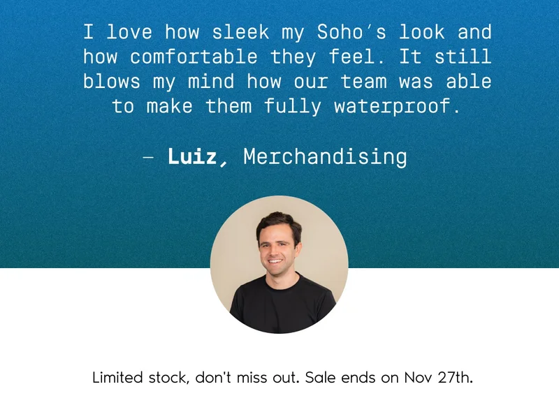 I love how sleek my Soho's look and how comfortable they feel. It still blows my mind how our team was able to make them fully waterproof. - Luiz, Merchandising. Limited stock, don't miss out. Sale ends on Nov 27th.