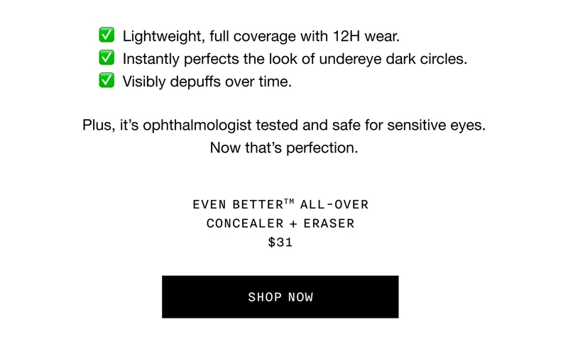 Lightweight, full coverage with 12H wear. | Instantly perfects the look of undereye dark circles. | Visibly depuffs over time. | Plus, it’s ophthalmologist tested and safe for sensitive eyes. Now that’s perfection. EVEN BETTER™ ALL-OVER CONCEALER + ERASER $31 | SHOP NOW